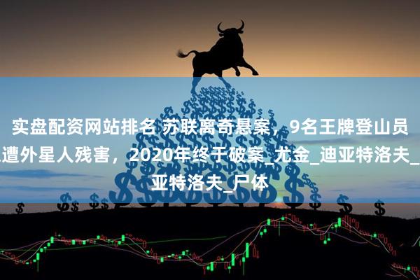 实盘配资网站排名 苏联离奇悬案，9名王牌登山员疑似遭外星人残害，2020年终于破案_尤金_迪亚特洛夫_尸体