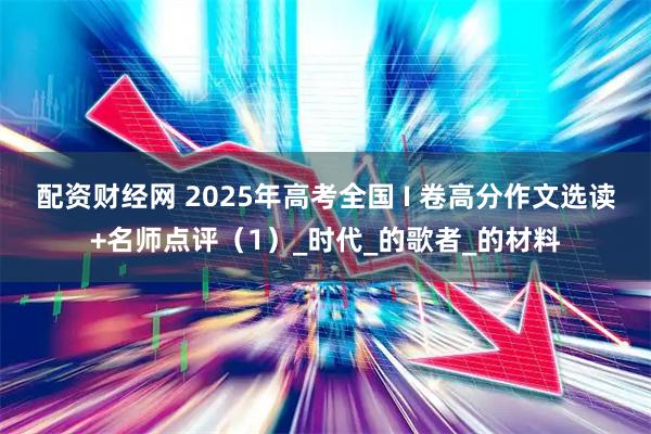 配资财经网 2025年高考全国 I 卷高分作文选读+名师点评（1）_时代_的歌者_的材料