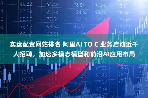 实盘配资网站排名 阿里AI TO C 业务启动近千人招聘，加速多模态模型和前沿AI应用布局