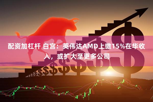 配资加杠杆 白宫：英伟达AMD上缴15%在华收入，或扩大至更多公司