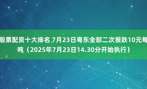 股票配资十大排名 7月23日粤东全部二次报跌10元每吨（2025年7月23日14.30分开始执行）