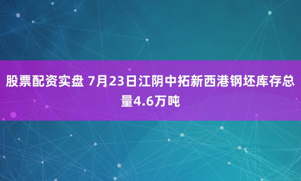 股票配资实盘 7月23日江阴中拓新西港钢坯库存总量4.6万吨