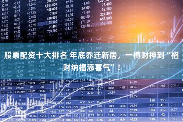 股票配资十大排名 年底乔迁新居，一樽财神到“招财纳福添喜气”！